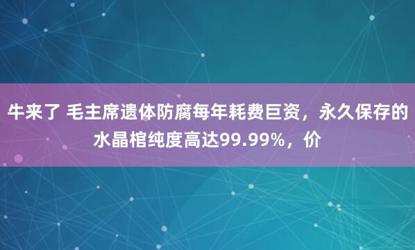 牛来了 毛主席遗体防腐每年耗费巨资,永久保存的水晶棺纯度高达99.99%,价