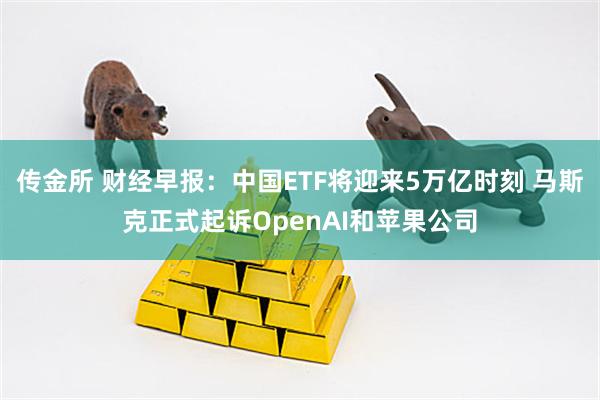 传金所 财经早报：中国ETF将迎来5万亿时刻 马斯克正式起诉OpenAI和苹果公司