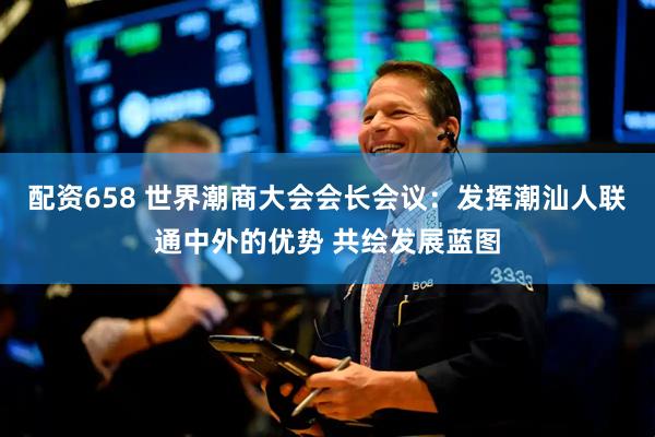 配资658 世界潮商大会会长会议:发挥潮汕人联通中外的优势 共绘发展蓝图