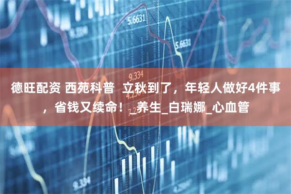 德旺配资 西苑科普 立秋到了,年轻人做好4件事,省钱又续命!_养生_白瑞娜_心血管