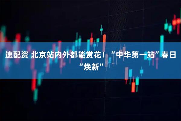 速配资 北京站内外都能赏花!“中华第一站”春日“焕新”