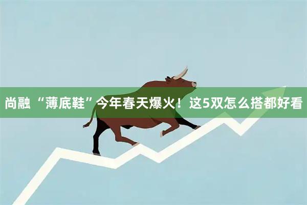 尚融 “薄底鞋”今年春天爆火！这5双怎么搭都好看