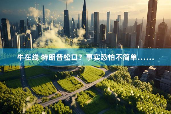 牛在线 特朗普松口?事实恐怕不简单……