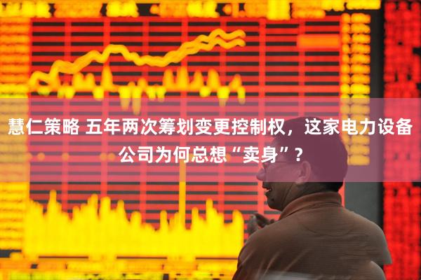 慧仁策略 五年两次筹划变更控制权,这家电力设备公司为何总想“卖身”?