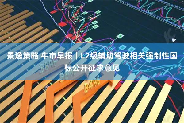 景逸策略 牛市早报｜L2级辅助驾驶相关强制性国标公开征求意见