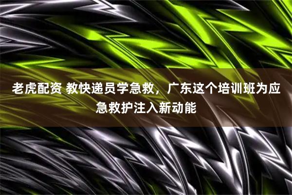 老虎配资 教快递员学急救，广东这个培训班为应急救护注入新动能