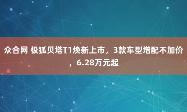 众合网 极狐贝塔T1焕新上市，3款车型增配不加价，6.28万元起