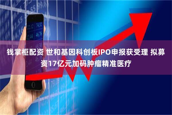 钱掌柜配资 世和基因科创板IPO申报获受理 拟募资17亿元加码肿瘤精准医疗