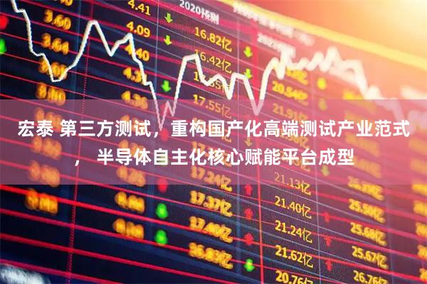宏泰 第三方测试，重构国产化高端测试产业范式， 半导体自主化核心赋能平台成型