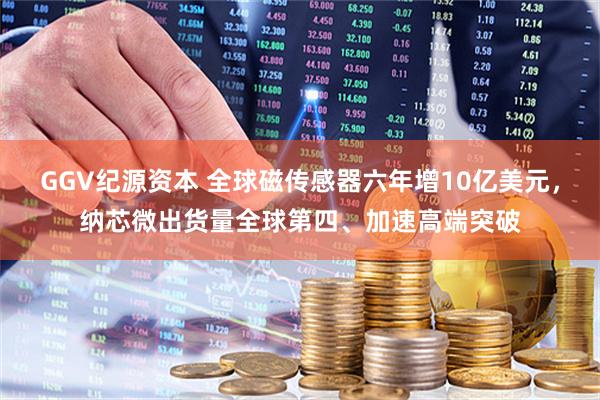 GGV纪源资本 全球磁传感器六年增10亿美元,纳芯微出货量全球第四、加速高端突破