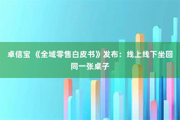 卓信宝 《全域零售白皮书》发布：线上线下坐回同一张桌子