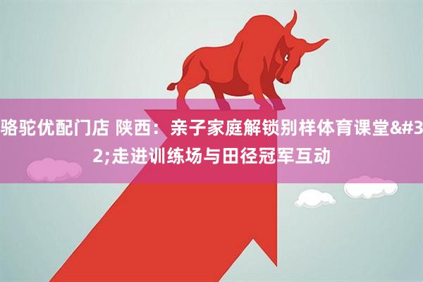 骆驼优配门店 陕西：亲子家庭解锁别样体育课堂 走进训练场与田径冠军互动