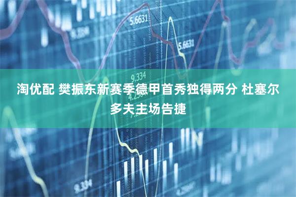 淘优配 樊振东新赛季德甲首秀独得两分 杜塞尔多夫主场告捷