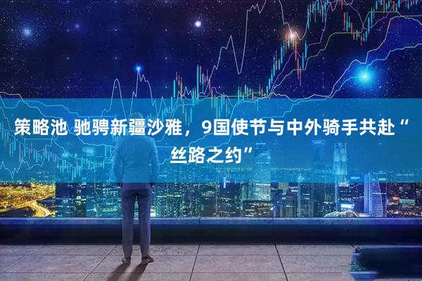 策略池 驰骋新疆沙雅，9国使节与中外骑手共赴“丝路之约”