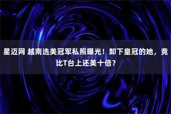 星迈网 越南选美冠军私照曝光!卸下皇冠的她,竟比T台上还美十倍?